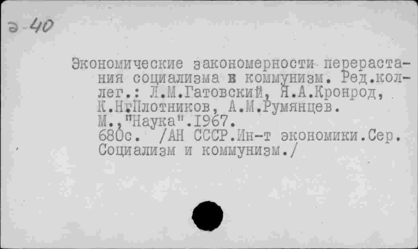 ﻿Экономические закономерности перераста ния социализма в коммунизм. Ред.кол лег.: Л.М.Гатовский, Н.А.Кронрод, К.НгПлотников, А.М.Румянцев.
М.."Наука”.1967.
680с. /АН СССР.Ин-т экономики.Сер. Социализм и коммунизм./